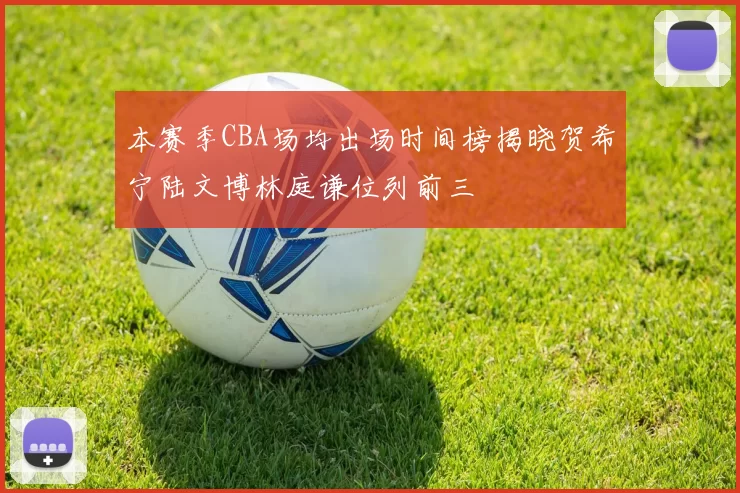 本赛季CBA场均出场时间榜揭晓贺希宁陆文博林庭谦位列前三