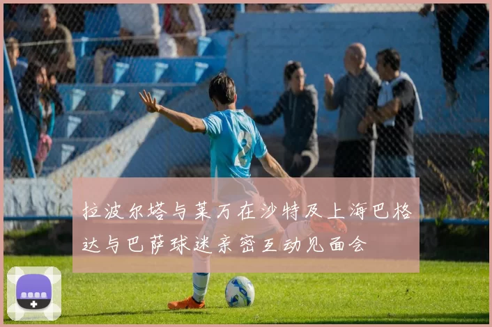 拉波尔塔与莱万在沙特及上海巴格达与巴萨球迷亲密互动见面会