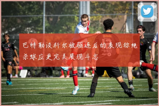 巴特勒谈科尔被驱逐后的表现称绝杀球应更完美展现斗志