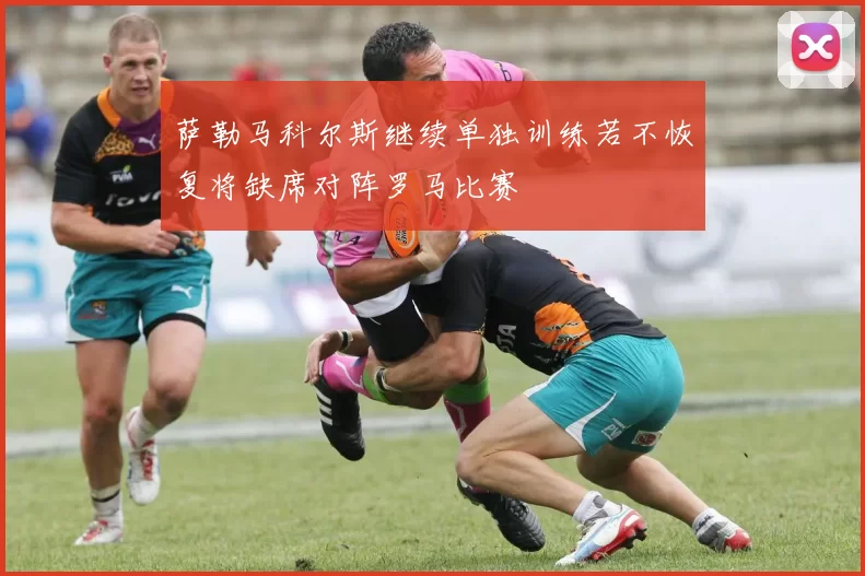 萨勒马科尔斯继续单独训练若不恢复将缺席对阵罗马比赛